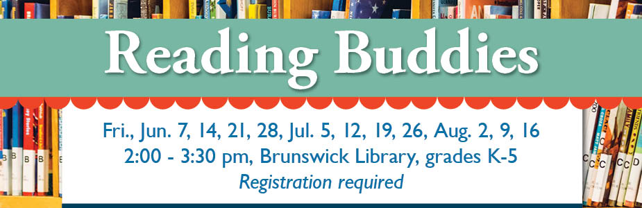 Reading Buddies Fri., Jun. 7, 14, 21, 28, Jul. 5, 12, 19, 26, Aug. 2, 9, 16 2:00 - 3:30 pm, Brunswick Library, grades K-5 Registration required